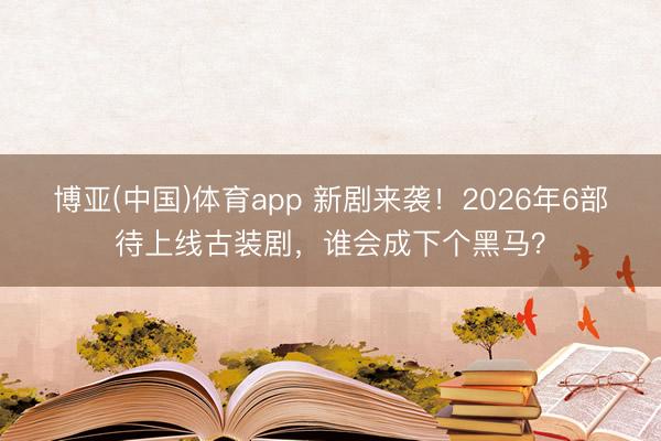 博亚(中国)体育app 新剧来袭!2026年6部待上线古装剧,谁会成下个黑马?