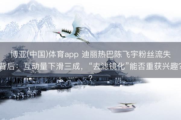 博亚(中国)体育app 迪丽热巴陈飞宇粉丝流失背后:互动量下滑三成,“去滤镜化”能否重获兴趣?