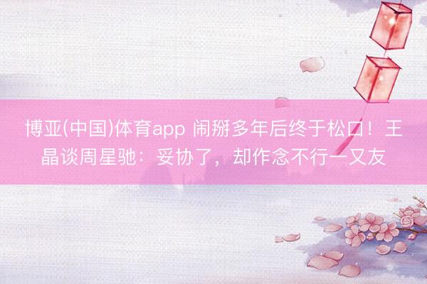 博亚(中国)体育app 闹掰多年后终于松口！王晶谈周星驰：妥协了，却作念不行一又友