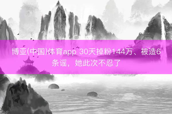 博亚(中国)体育app 30天掉粉144万、被造6条谣，她此次不忍了