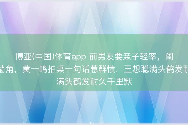 博亚(中国)体育app 前男友要亲子轻率，闺蜜揭她撬墙角，黄一鸣拍桌一句话惹群愤，王想聪满头鹤发耐久千里默