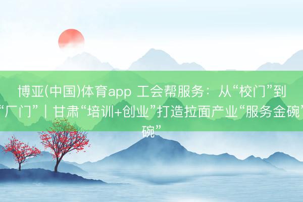 博亚(中国)体育app 工会帮服务:从“校门”到“厂门”|甘肃“培训+创业”打造拉面产业“服务金碗”