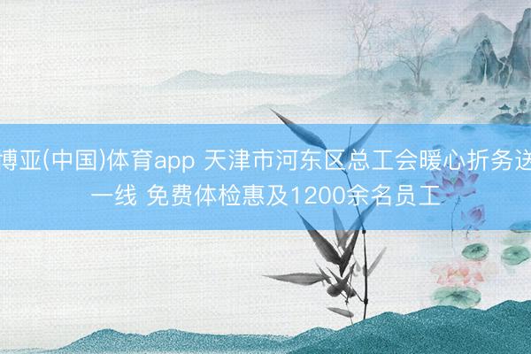 博亚(中国)体育app 天津市河东区总工会暖心折务送一线 免费体检惠及1200余名员工