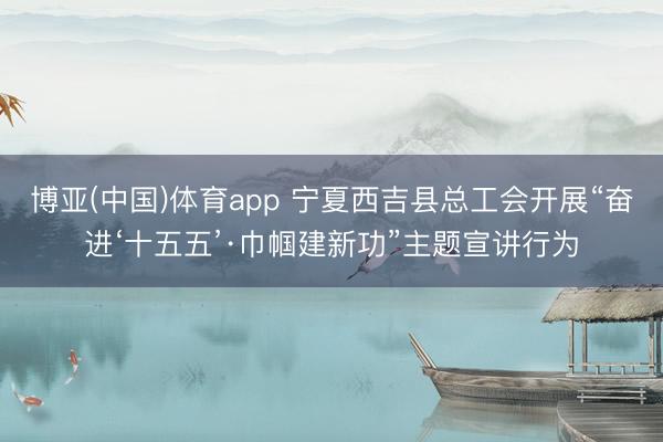 博亚(中国)体育app 宁夏西吉县总工会开展“奋进‘十五五’·巾帼建新功”主题宣讲行为