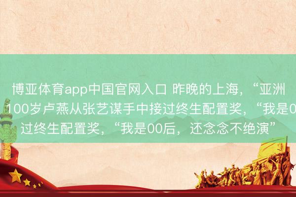 博亚体育app中国官网入口 昨晚的上海，“亚洲第一红毯”星光熠熠！100岁卢燕从张艺谋手中接过终生配置奖，“我是00后，还念念不绝演”