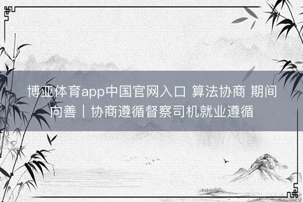 博亚体育app中国官网入口 算法协商 期间向善｜协商遵循督察司机就业遵循