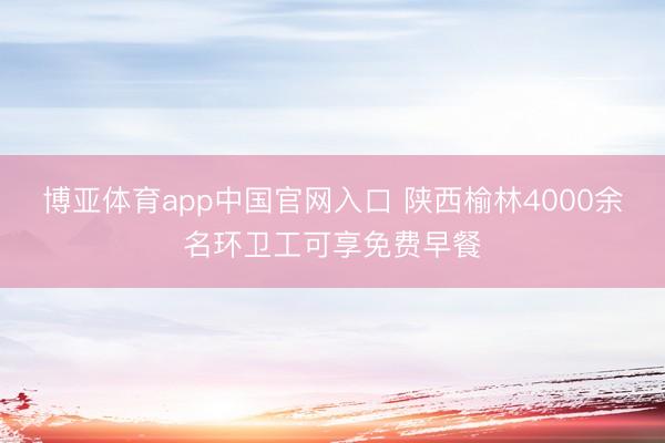 博亚体育app中国官网入口 陕西榆林4000余名环卫工可享免费早餐