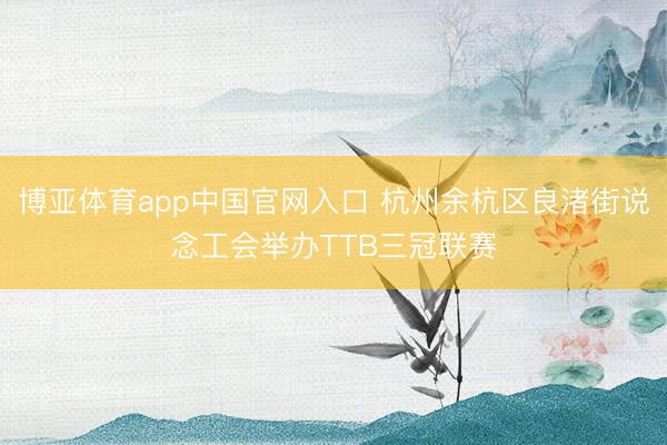 博亚体育app中国官网入口 杭州余杭区良渚街说念工会举办TTB三冠联赛