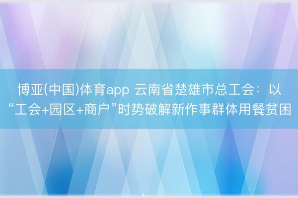 博亚(中国)体育app 云南省楚雄市总工会：以“工会+园区+商户”时势破解新作事群体用餐贫困