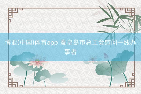 博亚(中国)体育app 秦皇岛市总工会慰问一线办事者