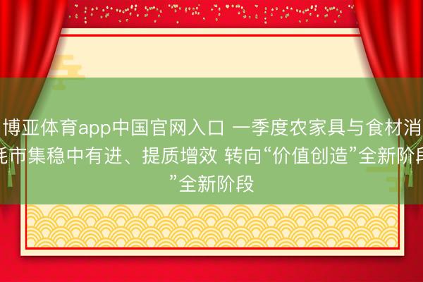 博亚体育app中国官网入口 一季度农家具与食材消耗市集稳中有进、提质增效 转向“价值创造”全新阶段