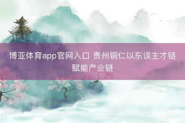 博亚体育app官网入口 贵州铜仁以东谈主才链赋能产业链