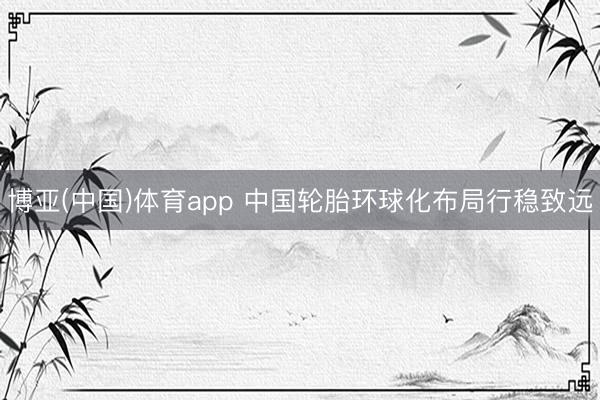 博亚(中国)体育app 中国轮胎环球化布局行稳致远