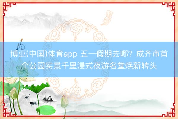 博亚(中国)体育app 五一假期去哪？成齐市首个公园实景千里浸式夜游名堂焕新转头