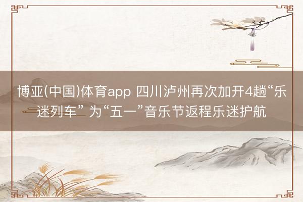 博亚(中国)体育app 四川泸州再次加开4趟“乐迷列车” 为“五一”音乐节返程乐迷护航