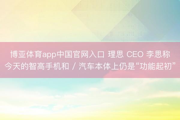 博亚体育app中国官网入口 理思 CEO 李思称今天的智高手机和 / 汽车本体上仍是“功能起初”