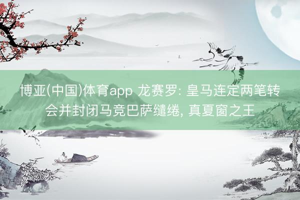 博亚(中国)体育app 龙赛罗: 皇马连定两笔转会并封闭马竞巴萨缱绻， 真夏窗之王