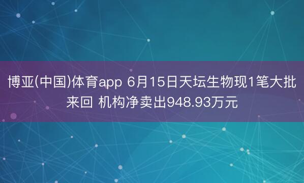 博亚(中国)体育app 6月15日天坛生物现1笔大批来回 机构净卖出948.93万元