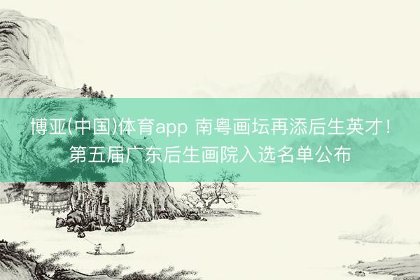 博亚(中国)体育app 南粤画坛再添后生英才！第五届广东后生画院入选名单公布