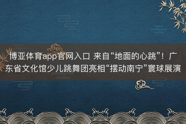 博亚体育app官网入口 来自“地面的心跳”！广东省文化馆少儿跳舞团亮相“摆动南宁”寰球展演