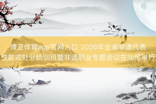 博亚体育app官网入口 2026年全省非遗代表性款式处分培训班暨非遗职业专题会议在汕尾举行
