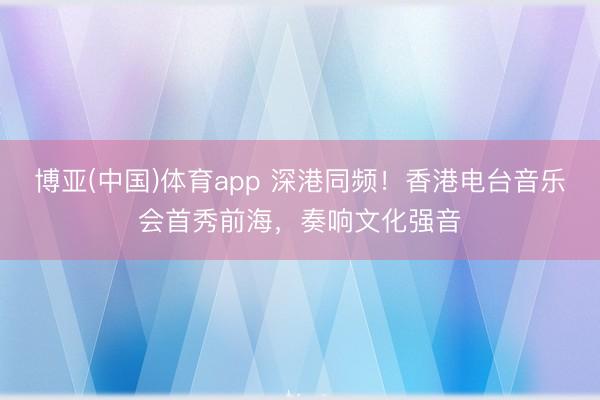 博亚(中国)体育app 深港同频！香港电台音乐会首秀前海，奏响文化强音