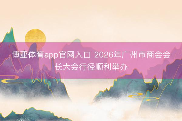 博亚体育app官网入口 2026年广州市商会会长大会行径顺利举办