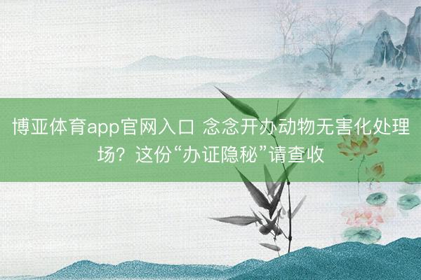 博亚体育app官网入口 念念开办动物无害化处理场？这份“办证隐秘”请查收