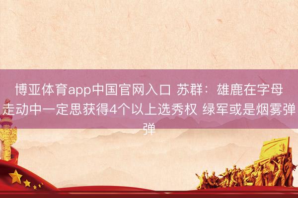 博亚体育app中国官网入口 苏群：雄鹿在字母走动中一定思获得4个以上选秀权 绿军或是烟雾弹
