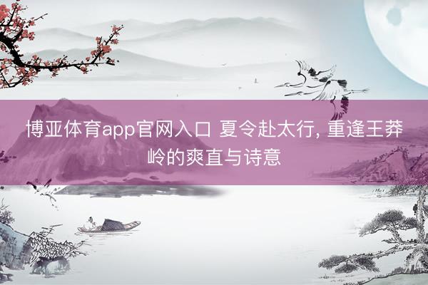 博亚体育app官网入口 夏令赴太行， 重逢王莽岭的爽直与诗意