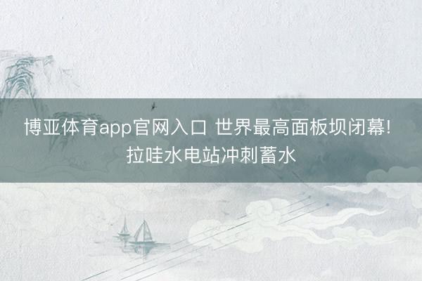 博亚体育app官网入口 世界最高面板坝闭幕! 拉哇水电站冲刺蓄水