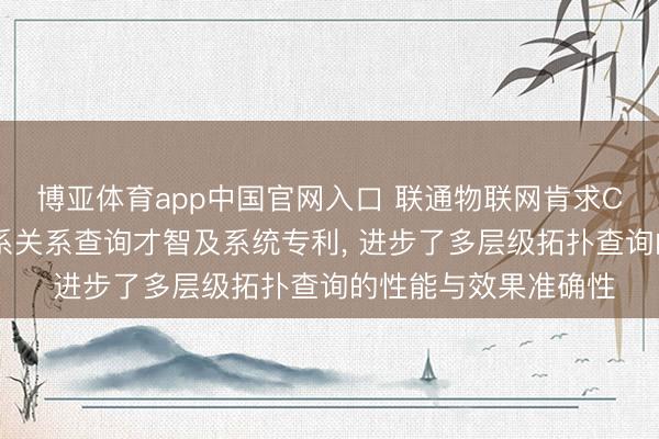 博亚体育app中国官网入口 联通物联网肯求CMDB多层级资源干系关系查询才智及系统专利， 进步了多层级拓扑查询的性能与效果准确性