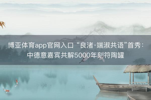 博亚体育app官网入口 “良渚·端淑共语”首秀：中德意嘉宾共解5000年刻符陶罐