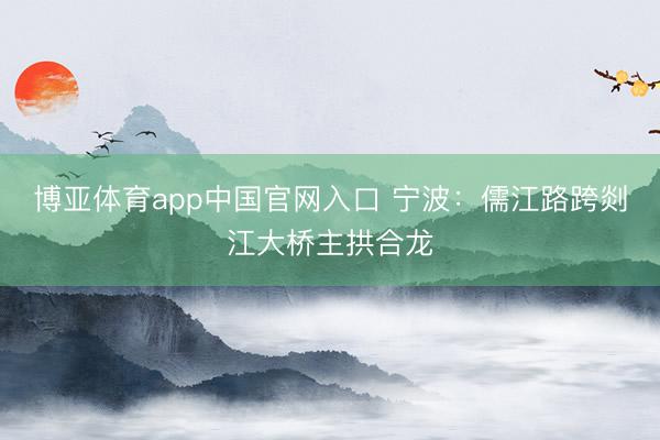 博亚体育app中国官网入口 宁波：儒江路跨剡江大桥主拱合龙