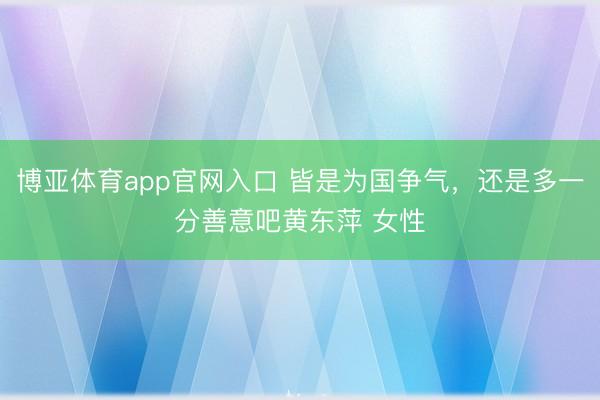博亚体育app官网入口 皆是为国争气，还是多一分善意吧黄东萍 女性