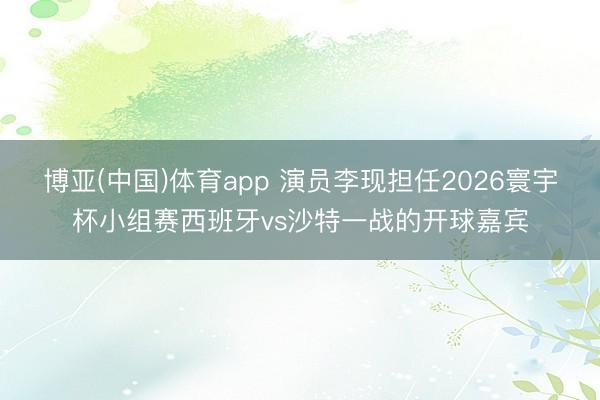 博亚(中国)体育app 演员李现担任2026寰宇杯小组赛西班牙vs沙特一战的开球嘉宾