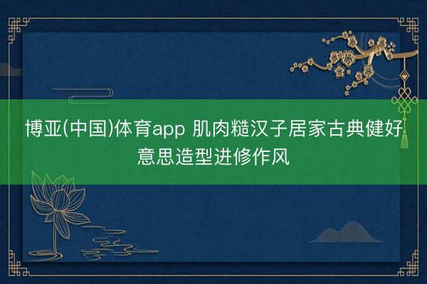博亚(中国)体育app 肌肉糙汉子居家古典健好意思造型进修作风