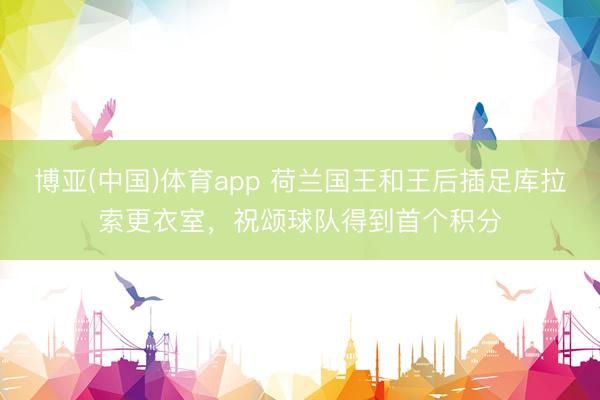 博亚(中国)体育app 荷兰国王和王后插足库拉索更衣室,祝颂球队得到首个积分