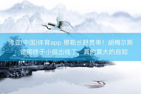 博亚(中国)体育app 穆勒长舒贯串!胡梅尔斯:德国终于小组出线了,真的莫大的自如